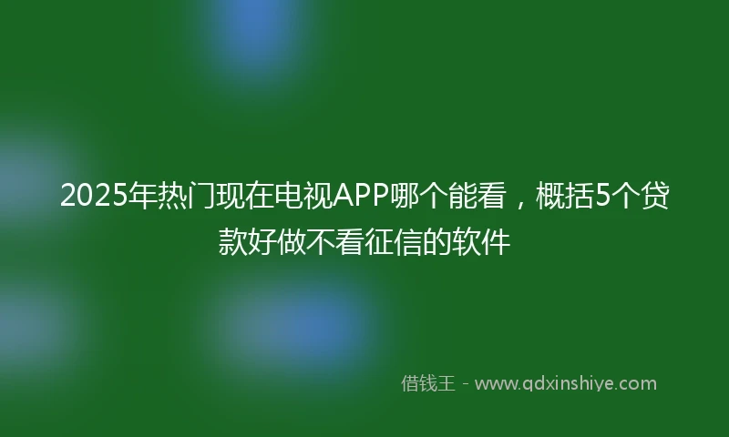 2025年热门现在电视APP哪个能看，概括5个贷款好做不看征信的软件