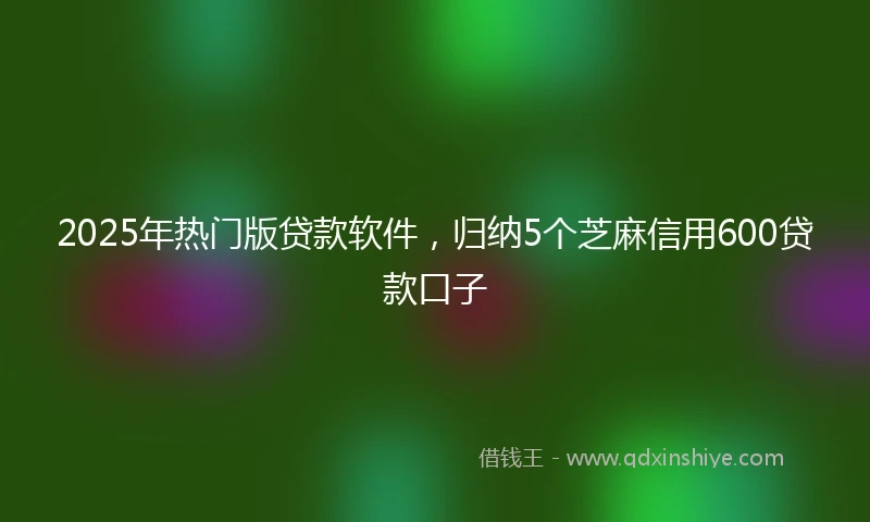 2025年热门版贷款软件，归纳5个芝麻信用600贷款口子