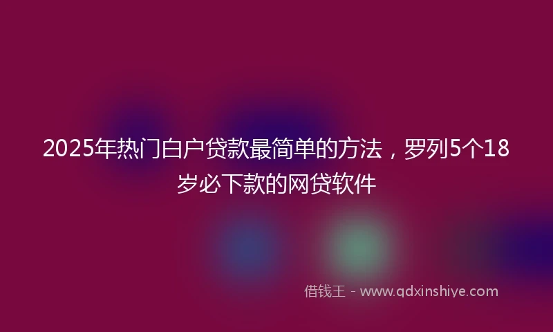 2025年热门白户贷款最简单的方法，罗列5个18岁必下款的网贷软件