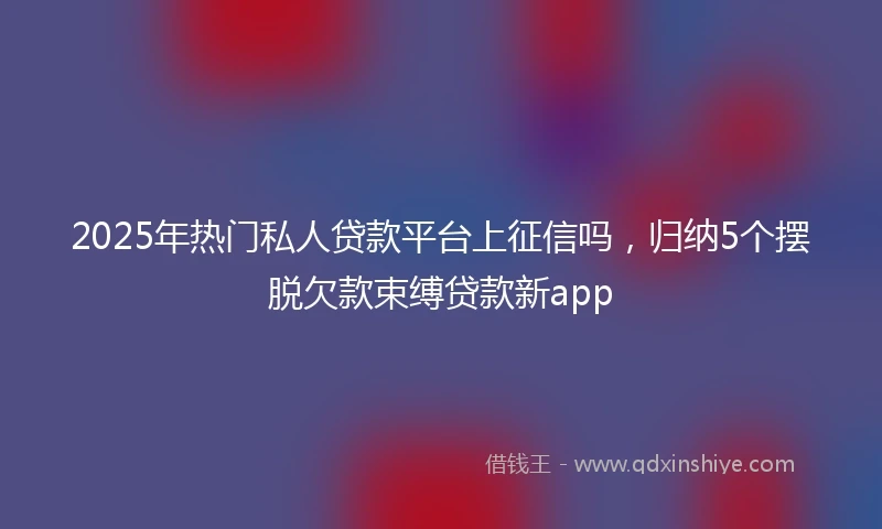 2025年热门私人贷款平台上征信吗，归纳5个摆脱欠款束缚贷款新app