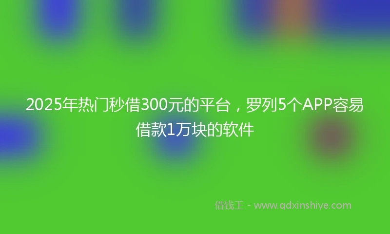 2025年热门秒借300元的平台，罗列5个APP容易借款1万块的软件