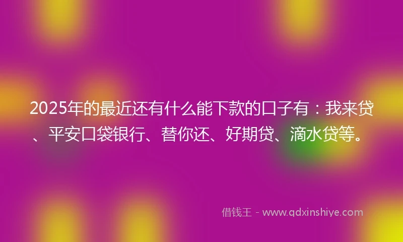 2025年的最近还有什么能下款的口子有：我来贷、平安口袋银行、替你还、好期贷、滴水贷等。