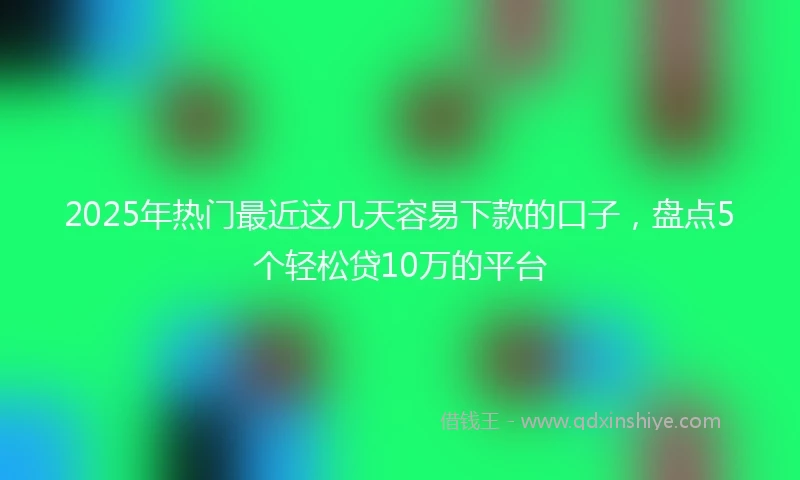 2025年热门最近这几天容易下款的口子，盘点5个轻松贷10万的平台