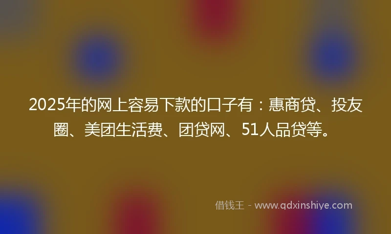 2025年的网上容易下款的口子有：惠商贷、投友圈、美团生活费、团贷网、51人品贷等。