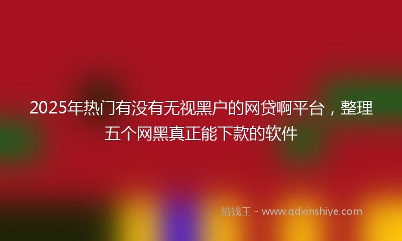 2025年热门有没有无视黑户的网贷啊平台，整理五个网黑真正能下款的软件