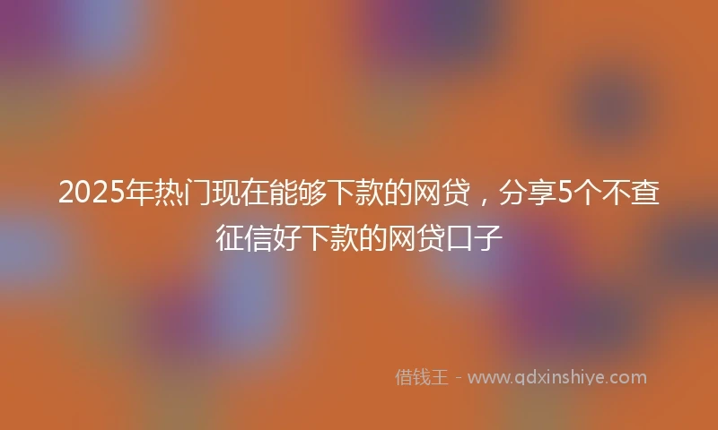 2025年热门现在能够下款的网贷，分享5个不查征信好下款的网贷口子