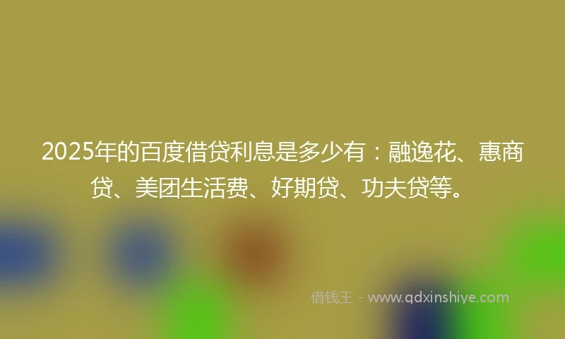 2025年的百度借贷利息是多少有：融逸花、惠商贷、美团生活费、好期贷、功夫贷等。
