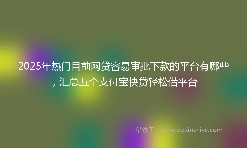 2025年热门目前网贷容易审批下款的平台有哪些，汇总五个支付宝快贷轻松借平台