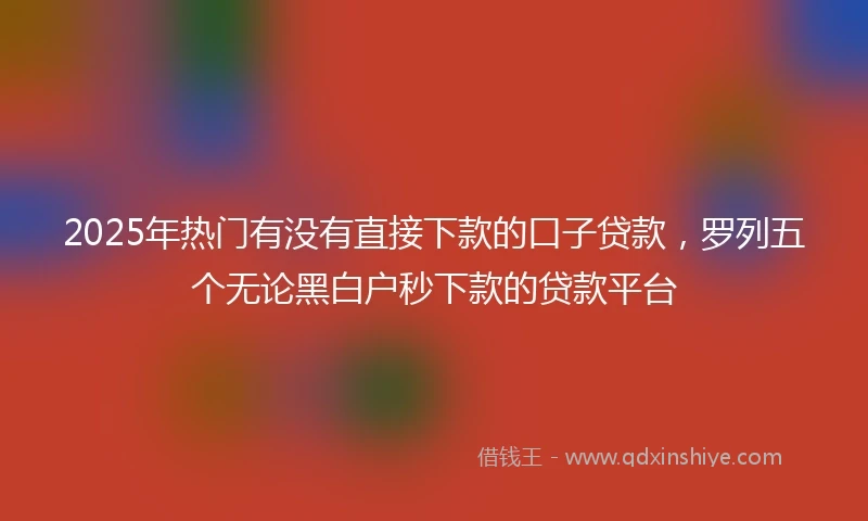 2025年热门有没有直接下款的口子贷款，罗列五个无论黑白户秒下款的贷款平台