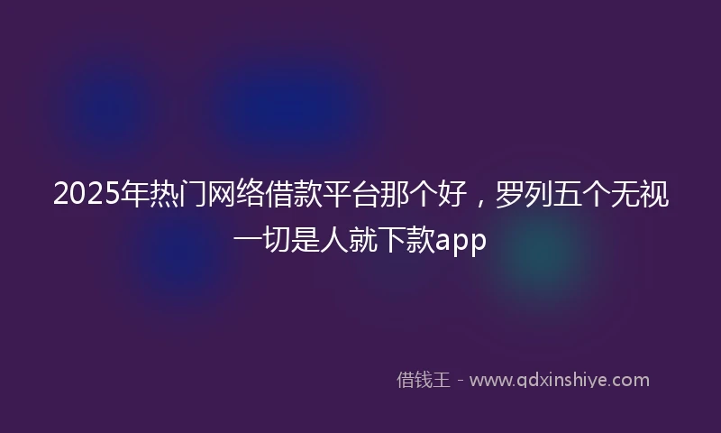 2025年热门网络借款平台那个好,罗列五个无视一切是人就下款app
