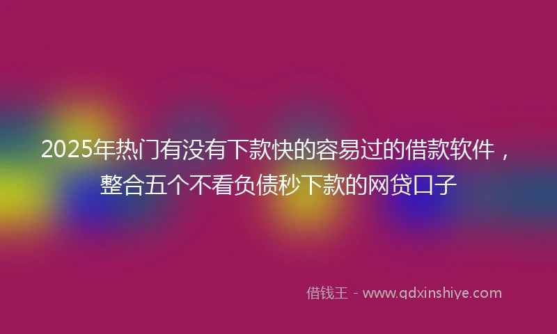 2025年热门有没有下款快的容易过的借款软件，整合五个不看负债秒下款的网贷口子