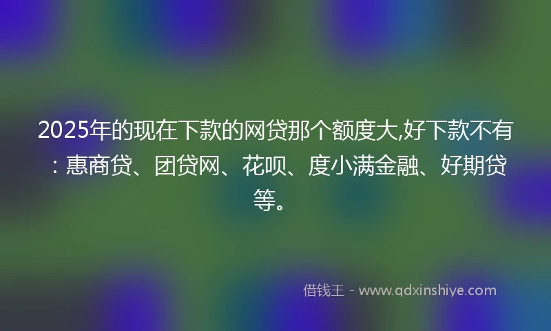 2025年的现在下款的网贷那个额度大,好下款不有：惠商贷、团贷网、花呗、度小满金融、好期贷等。