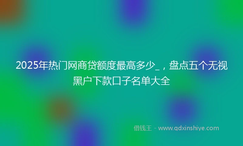 2025年热门网商贷额度最高多少_，盘点五个无视黑户下款口子名单大全
