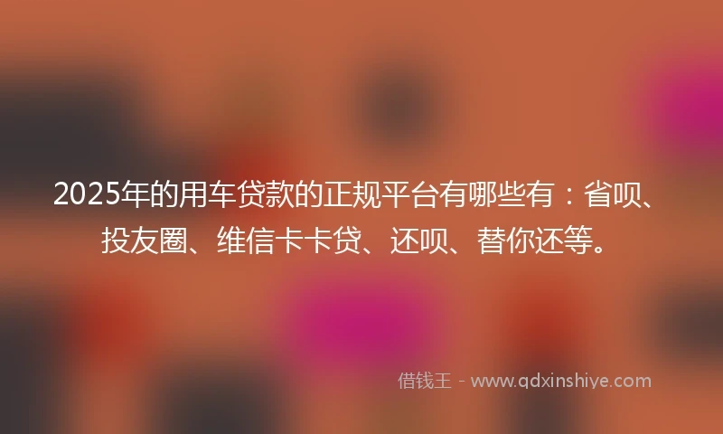 2025年的用车贷款的正规平台有哪些有：省呗、投友圈、维信卡卡贷、还呗、替你还等。