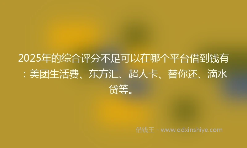 2025年的综合评分不足可以在哪个平台借到钱有：美团生活费、东方汇、超人卡、替你还、滴水贷等。