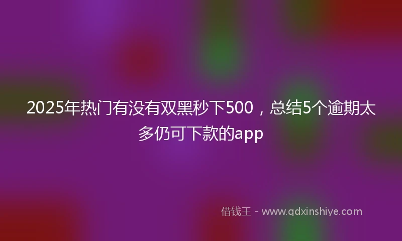 2025年热门有没有双黑秒下500，总结5个逾期太多仍可下款的app