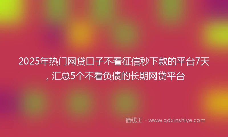 2025年热门网贷口子不看征信秒下款的平台7天，汇总5个不看负债的长期网贷平台
