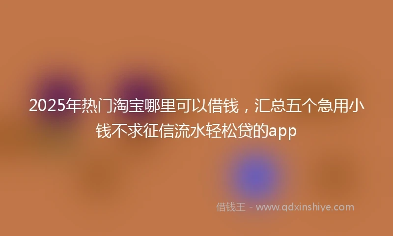 2025年热门淘宝哪里可以借钱，汇总五个急用小钱不求征信流水轻松贷的app