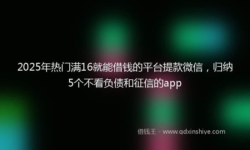 2025年热门满16就能借钱的平台提款微信，归纳5个不看负债和征信的app