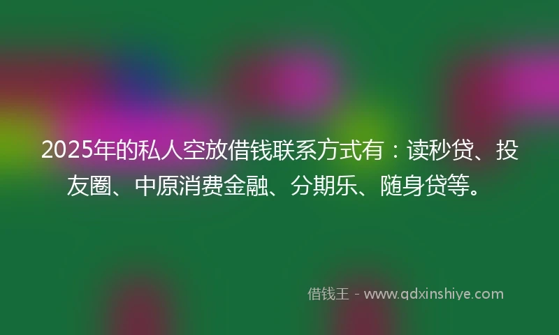 2025年的私人空放借钱联系方式有：读秒贷、投友圈、中原消费金融、分期乐、随身贷等。