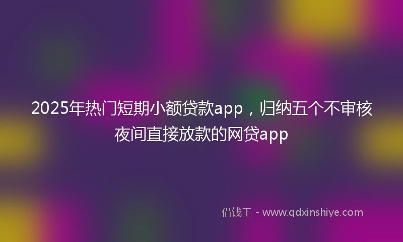 2025年热门短期小额贷款app，归纳五个不审核夜间直接放款的网贷app