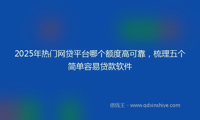 2025年热门网贷平台哪个额度高可靠，梳理五个简单容易贷款软件
