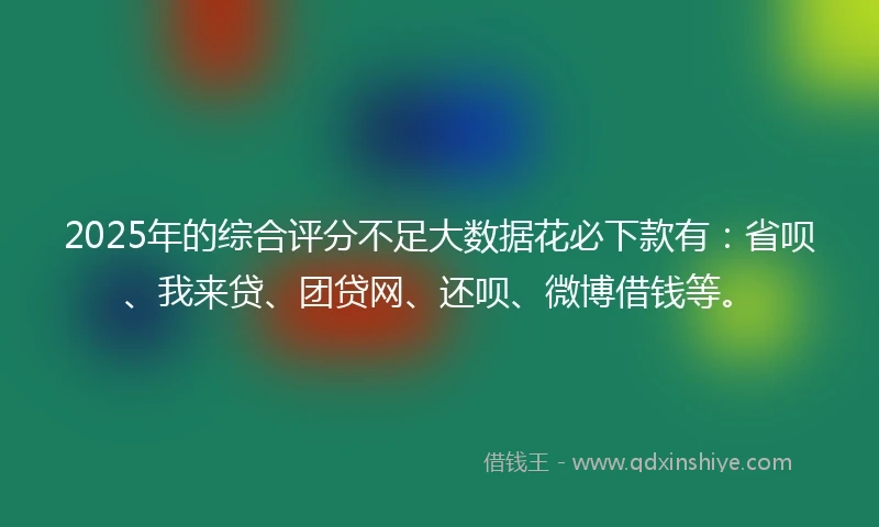 2025年的综合评分不足大数据花必下款有：省呗、我来贷、团贷网、还呗、微博借钱等。