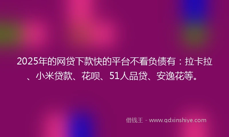 2025年的网贷下款快的平台不看负债有：拉卡拉、小米贷款、花呗、51人品贷、安逸花等。