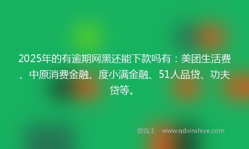 2025年的有逾期网黑还能下款吗有：美团生活费、中原消费金融、度小满金融、51人品贷、功夫贷等。