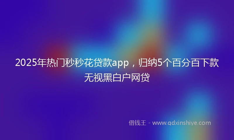 2025年热门秒秒花贷款app，归纳5个百分百下款无视黑白户网贷