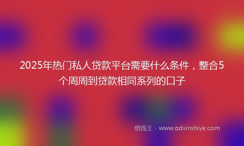 2025年热门私人贷款平台需要什么条件，整合5个周周到贷款相同系列的口子