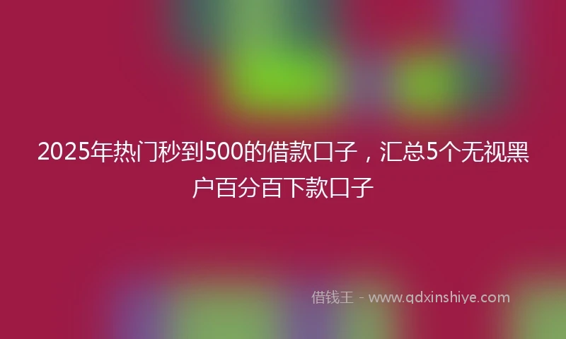 2025年热门秒到500的借款口子，汇总5个无视黑户百分百下款口子