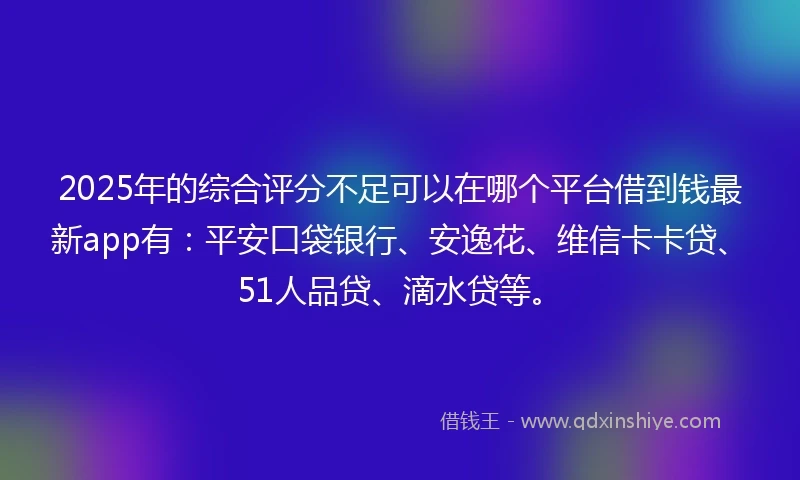2025年的综合评分不足可以在哪个平台借到钱最新app有：平安口袋银行、安逸花、维信卡卡贷、51人品贷、滴水贷等。