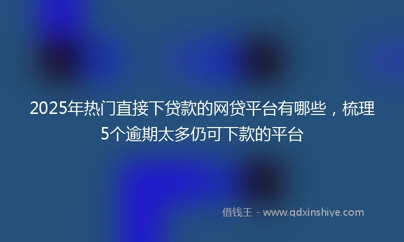 2025年热门直接下贷款的网贷平台有哪些，梳理5个逾期太多仍可下款的平台