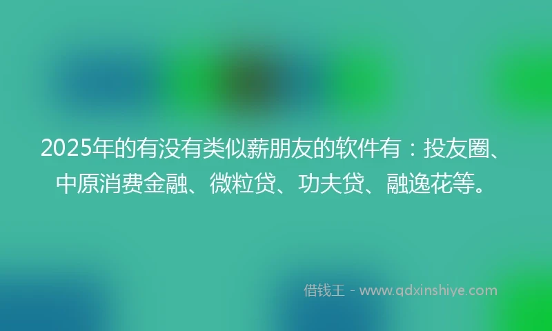 2025年的有没有类似薪朋友的软件有：投友圈、中原消费金融、微粒贷、功夫贷、融逸花等。