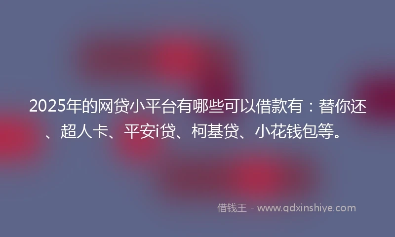 2025年的网贷小平台有哪些可以借款有：替你还、超人卡、平安i贷、柯基贷、小花钱包等。