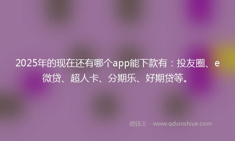 2025年的现在还有哪个app能下款有：投友圈、e微贷、超人卡、分期乐、好期贷等。