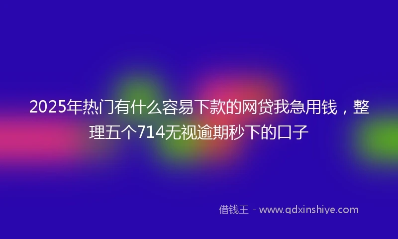 2025年热门有什么容易下款的网贷我急用钱，整理五个714无视逾期秒下的口子