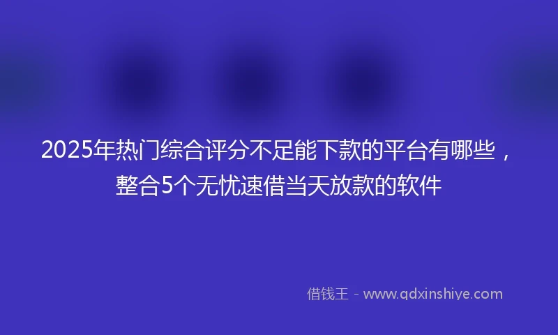 2025年热门综合评分不足能下款的平台有哪些，整合5个无忧速借当天放款的软件