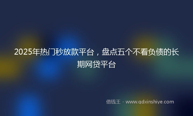 2025年热门秒放款平台，盘点五个不看负债的长期网贷平台