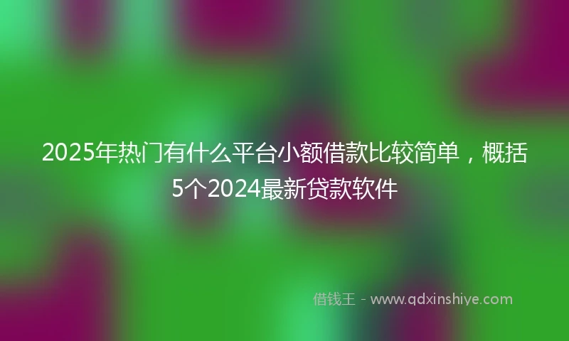 2025年热门有什么平台小额借款比较简单，概括5个2024最新贷款软件
