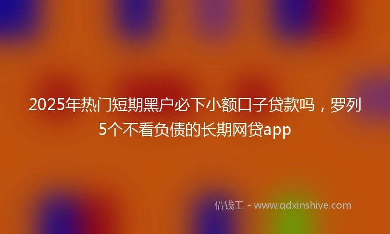 2025年热门短期黑户必下小额口子贷款吗，罗列5个不看负债的长期网贷app