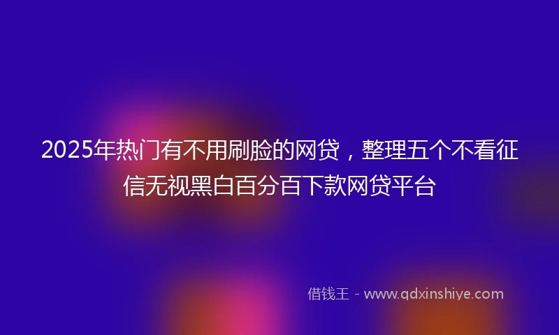 2025年热门有不用刷脸的网贷，整理五个不看征信无视黑白百分百下款网贷平台