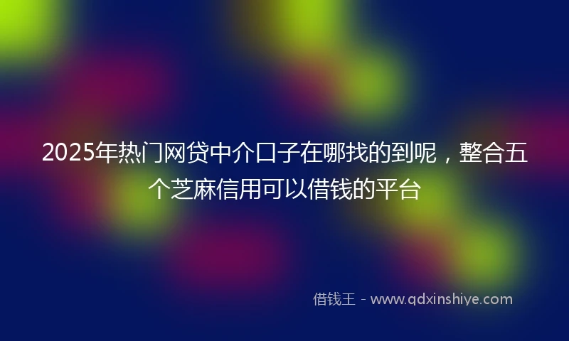 2025年热门网贷中介口子在哪找的到呢，整合五个芝麻信用可以借钱的平台