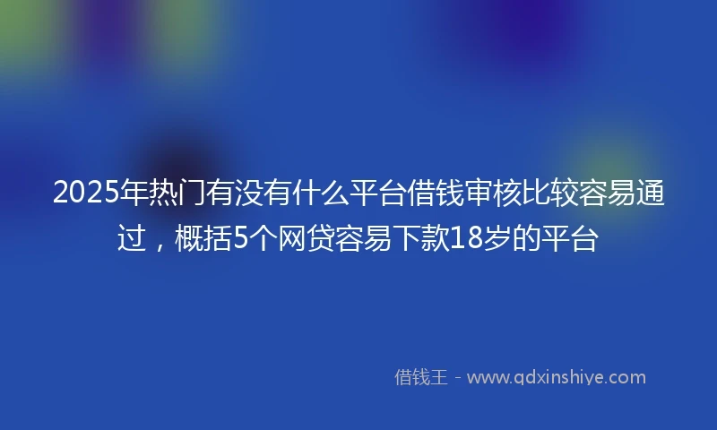 2025年热门有没有什么平台借钱审核比较容易通过，概括5个网贷容易下款18岁的平台