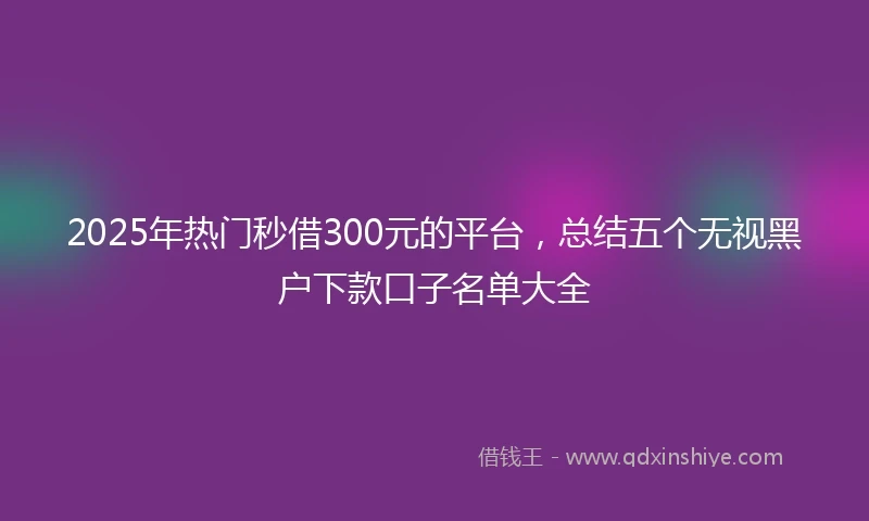 2025年热门秒借300元的平台，总结五个无视黑户下款口子名单大全
