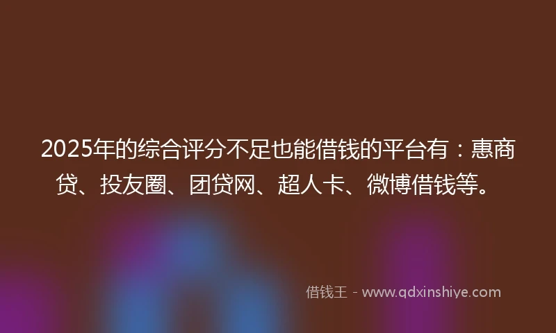 2025年的综合评分不足也能借钱的平台有：惠商贷、投友圈、团贷网、超人卡、微博借钱等。