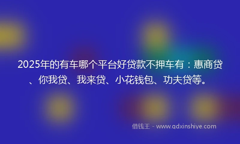 2025年的有车哪个平台好贷款不押车有：惠商贷、你我贷、我来贷、小花钱包、功夫贷等。