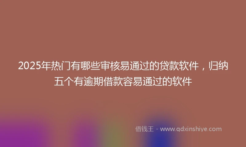 2025年热门有哪些审核易通过的贷款软件，归纳五个有逾期借款容易通过的软件