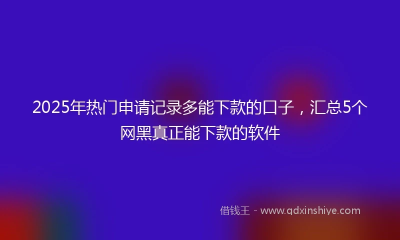 2025年热门申请记录多能下款的口子，汇总5个网黑真正能下款的软件